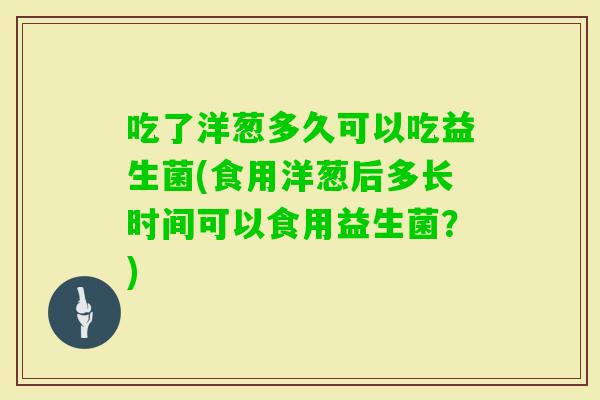 吃了洋葱多久可以吃益生菌(食用洋葱后多长时间可以食用益生菌？)