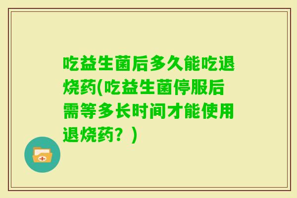 吃益生菌后多久能吃退烧药(吃益生菌停服后需等多长时间才能使用退烧药？)