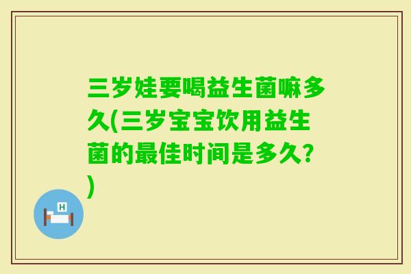 三岁娃要喝益生菌嘛多久(三岁宝宝饮用益生菌的佳时间是多久?) 三岁娃要喝益生菌嘛多久(三岁宝宝饮用益生菌的佳时间是多久?)
