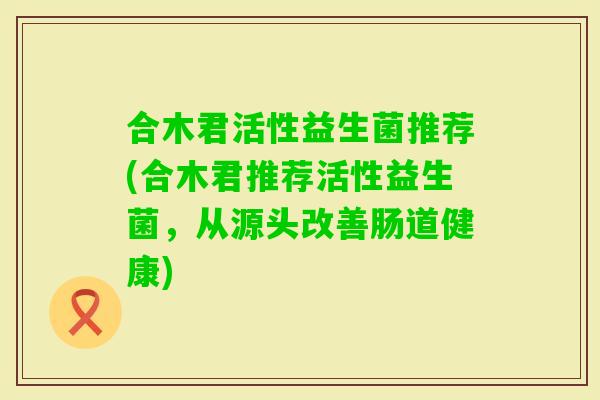 合木君活性益生菌推荐(合木君推荐活性益生菌,从源头改善肠道健康) 合木君活性益生菌推荐(合木君推荐活性益生菌,从源头改善肠道健康)