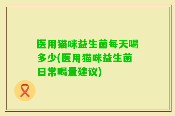 医用猫咪益生菌每天喝多少(医用猫咪益生菌日常喝量建议) 医用猫咪益生菌每天喝多少(医用猫咪益生菌日常喝量建议)