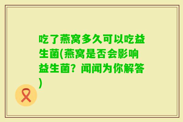 吃了燕窝多久可以吃益生菌(燕窝是否会影响益生菌?闻闻为你解答) 吃了燕窝多久可以吃益生菌(燕窝是否会影响益生菌?闻闻为你解答)