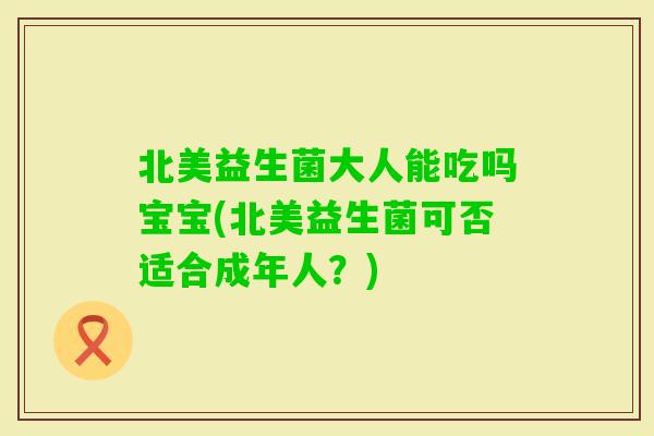 北美益生菌大人能吃吗宝宝(北美益生菌可否适合成年人?) 北美益生菌大人能吃吗宝宝(北美益生菌可否适合成年人?)