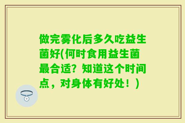 做完雾化后多久吃益生菌好(何时食用益生菌合适?知道这个时间点,对身体有好处!) 做完雾化后多久吃益生菌好(何时食用益生菌合适?知道这个时间点,对身体有好处!)