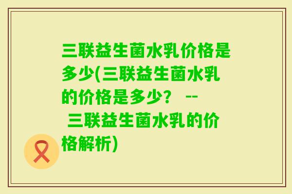 三联益生菌水乳价格是多少(三联益生菌水乳的价格是多少? -- 三联益生菌水乳的价格解析) 三联益生菌水乳价格是多少(三联益生菌水乳的价格是多少? -- 三联益生菌水乳的价格解析)