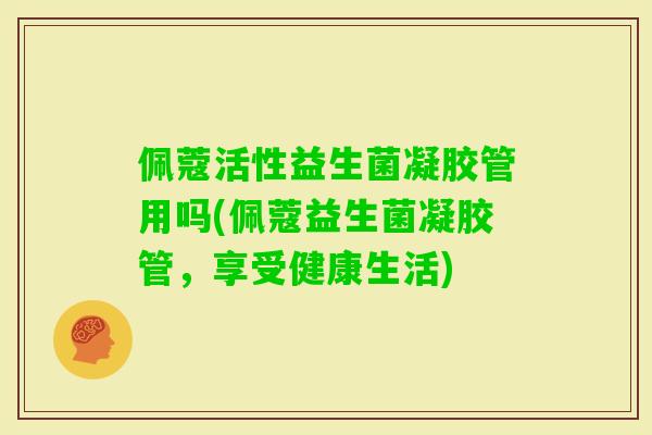 佩蔻活性益生菌凝胶管用吗(佩蔻益生菌凝胶管，享受健康生活)