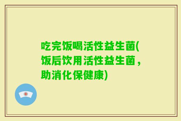 吃完饭喝活性益生菌(饭后饮用活性益生菌,助消化保健康) 吃完饭喝活性益生菌(饭后饮用活性益生菌,助消化保健康)