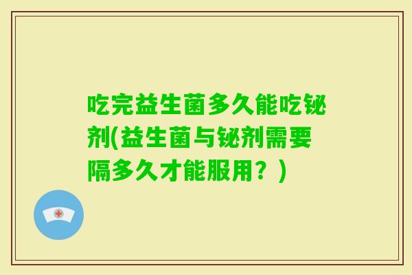 吃完益生菌多久能吃铋剂(益生菌与铋剂需要隔多久才能服用?) 吃完益生菌多久能吃铋剂(益生菌与铋剂需要隔多久才能服用?)
