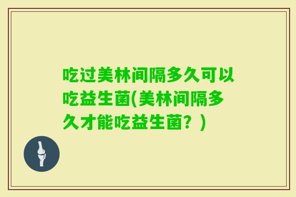 吃过美林间隔多久可以吃益生菌(美林间隔多久才能吃益生菌?) 吃过美林间隔多久可以吃益生菌(美林间隔多久才能吃益生菌?)