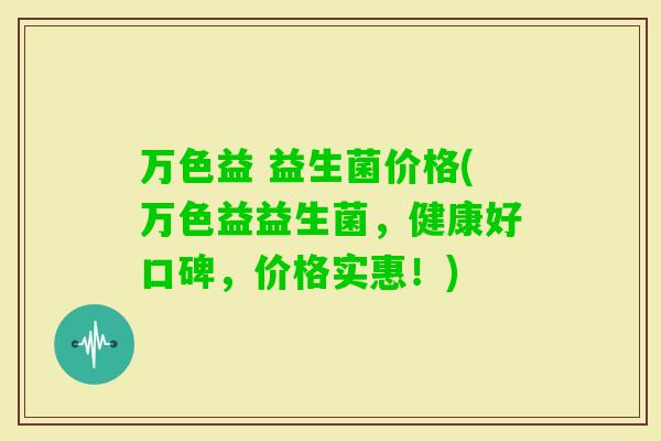 万色益 益生菌价格(万色益益生菌,健康好口碑,价格实惠!) 万色益 益生菌价格(万色益益生菌,健康好口碑,价格实惠!)
