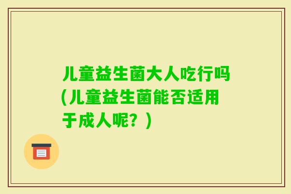 儿童益生菌大人吃行吗(儿童益生菌能否适用于成人呢?) 儿童益生菌大人吃行吗(儿童益生菌能否适用于成人呢?)