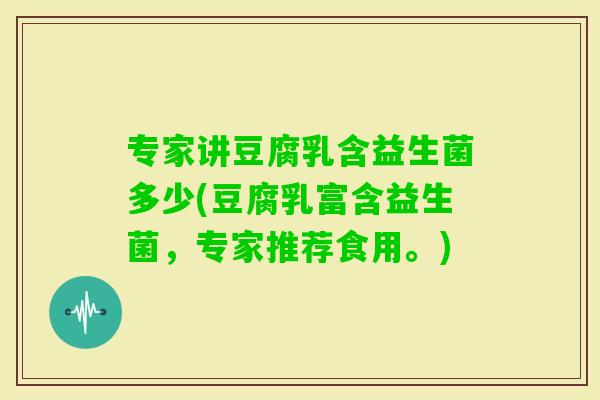 专家讲豆腐乳含益生菌多少(豆腐乳富含益生菌，专家推荐食用。)