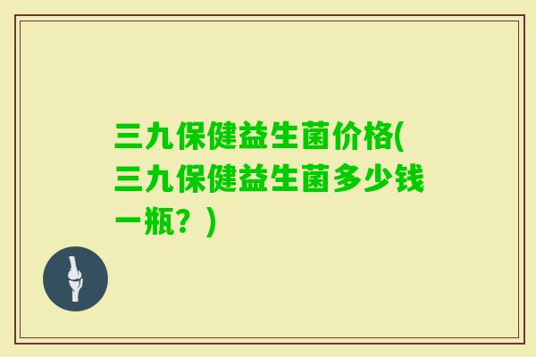 三九保健益生菌价格(三九保健益生菌多少钱一瓶?) 三九保健益生菌价格(三九保健益生菌多少钱一瓶?)