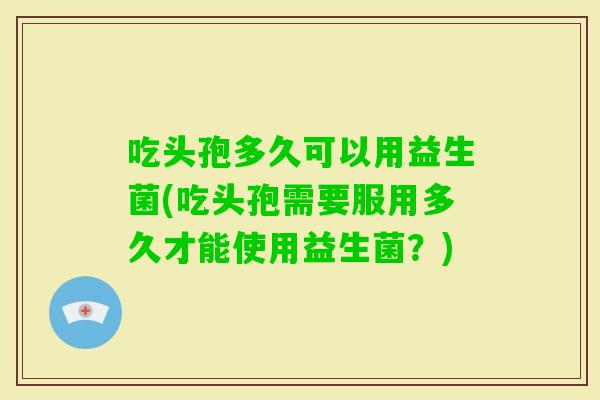 吃头孢多久可以用益生菌(吃头孢需要服用多久才能使用益生菌?) 吃头孢多久可以用益生菌(吃头孢需要服用多久才能使用益生菌?)