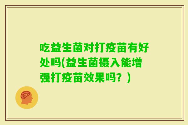 吃益生菌对打疫苗有好处吗(益生菌摄入能增强打疫苗效果吗?) 吃益生菌对打疫苗有好处吗(益生菌摄入能增强打疫苗效果吗?)