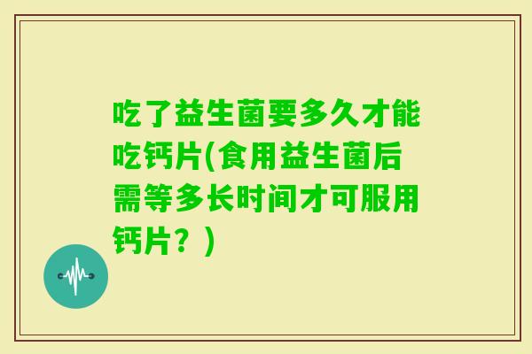 吃了益生菌要多久才能吃钙片(食用益生菌后需等多长时间才可服用钙片?) 吃了益生菌要多久才能吃钙片(食用益生菌后需等多长时间才可服用钙片?)