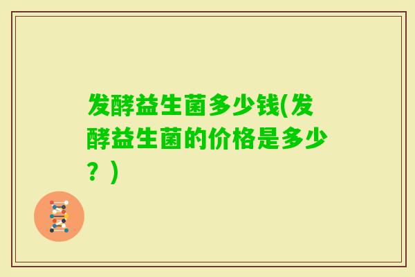 发酵益生菌多少钱(发酵益生菌的价格是多少?) 发酵益生菌多少钱(发酵益生菌的价格是多少?)