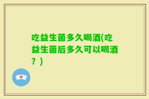 吃益生菌多久喝酒(吃益生菌后多久可以喝酒?) 吃益生菌多久喝酒(吃益生菌后多久可以喝酒?)