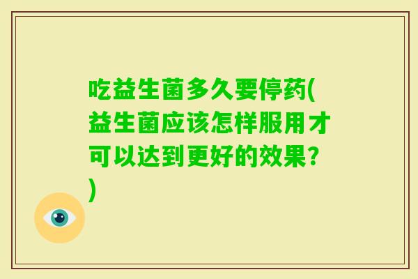 吃益生菌多久要停药(益生菌应该怎样服用才可以达到更好的效果?) 吃益生菌多久要停药(益生菌应该怎样服用才可以达到更好的效果?)