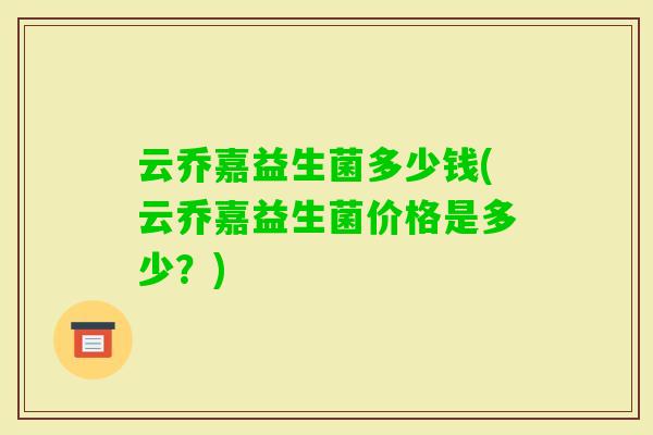 云乔嘉益生菌多少钱(云乔嘉益生菌价格是多少？)