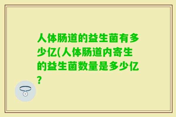 人体肠道的益生菌有多少亿(人体肠道内寄生的益生菌数量是多少亿? 人体肠道的益生菌有多少亿(人体肠道内寄生的益生菌数量是多少亿?