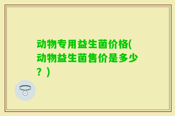 动物专用益生菌价格(动物益生菌售价是多少？)