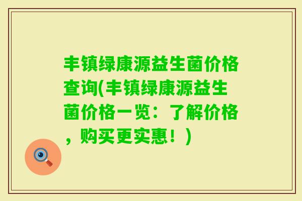 丰镇绿康源益生菌价格查询(丰镇绿康源益生菌价格一览:了解价格,购买更实惠!) 丰镇绿康源益生菌价格查询(丰镇绿康源益生菌价格一览:了解价格,购买更实惠!)