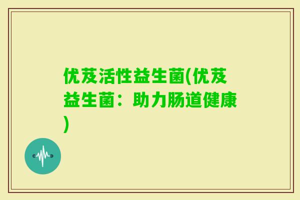 优芨活性益生菌(优芨益生菌:助力肠道健康) 优芨活性益生菌(优芨益生菌:助力肠道健康)