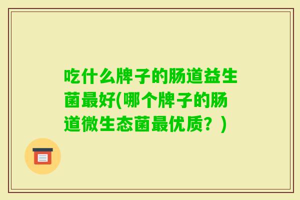吃什么牌子的肠道益生菌好(哪个牌子的肠道微生态菌优质?) 吃什么牌子的肠道益生菌好(哪个牌子的肠道微生态菌优质?)