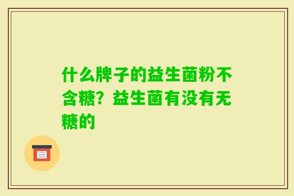 什么牌子的益生菌粉不含糖?益生菌有没有无糖的 什么牌子的益生菌粉不含糖?益生菌有没有无糖的