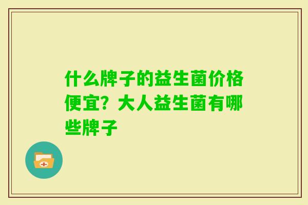 什么牌子的益生菌价格便宜？大人益生菌有哪些牌子