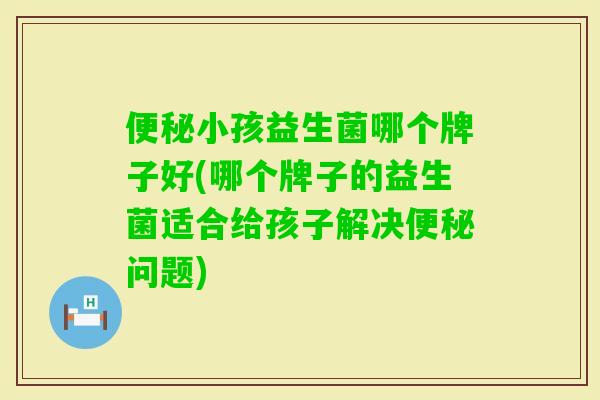 小孩益生菌哪个牌子好(哪个牌子的益生菌适合给孩子解决问题) 小孩益生菌哪个牌子好(哪个牌子的益生菌适合给孩子解决问题)