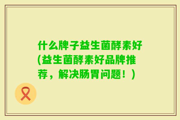 什么牌子益生菌酵素好(益生菌酵素好品牌推荐,解决肠胃问题!) 什么牌子益生菌酵素好(益生菌酵素好品牌推荐,解决肠胃问题!)