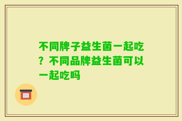 不同牌子益生菌一起吃？不同品牌益生菌可以一起吃吗