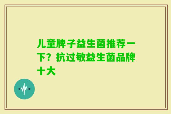 儿童牌子益生菌推荐一下？抗益生菌品牌十大