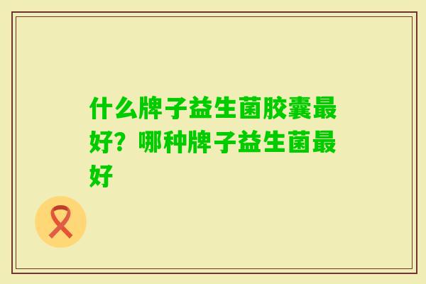 什么牌子益生菌胶囊好?哪种牌子益生菌好 什么牌子益生菌胶囊好?哪种牌子益生菌好