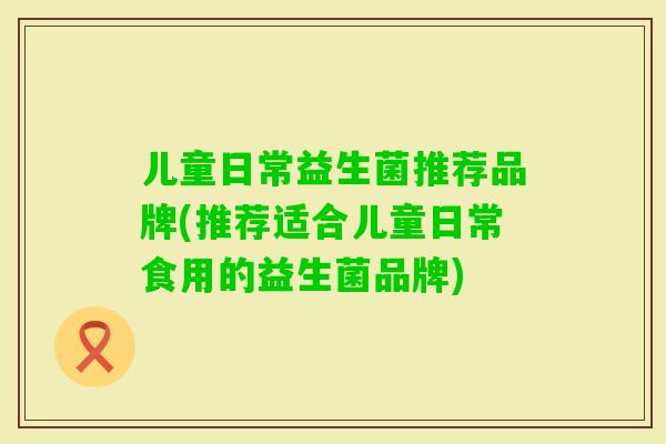 儿童日常益生菌推荐品牌(推荐适合儿童日常食用的益生菌品牌) 儿童日常益生菌推荐品牌(推荐适合儿童日常食用的益生菌品牌)