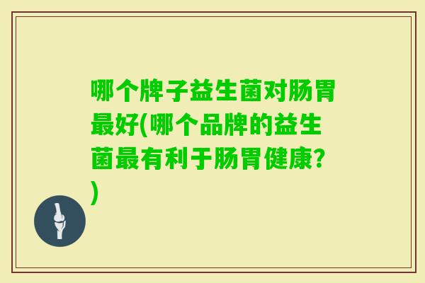 哪个牌子益生菌对肠胃好(哪个品牌的益生菌有利于肠胃健康?) 哪个牌子益生菌对肠胃好(哪个品牌的益生菌有利于肠胃健康?)
