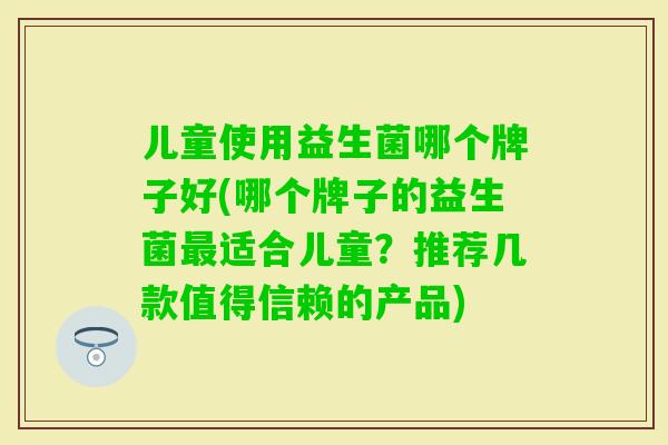 儿童使用益生菌哪个牌子好(哪个牌子的益生菌适合儿童?推荐几款值得信赖的产品) 儿童使用益生菌哪个牌子好(哪个牌子的益生菌适合儿童?推荐几款值得信赖的产品)