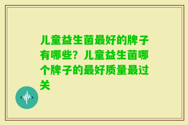 儿童益生菌好的牌子有哪些?儿童益生菌哪个牌子的好质量过关 儿童益生菌好的牌子有哪些?儿童益生菌哪个牌子的好质量过关