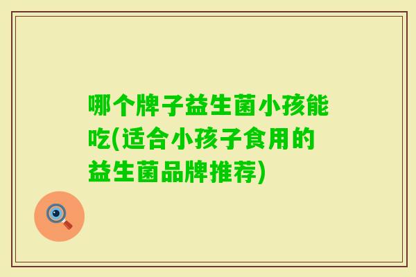 哪个牌子益生菌小孩能吃(适合小孩子食用的益生菌品牌推荐) 哪个牌子益生菌小孩能吃(适合小孩子食用的益生菌品牌推荐)