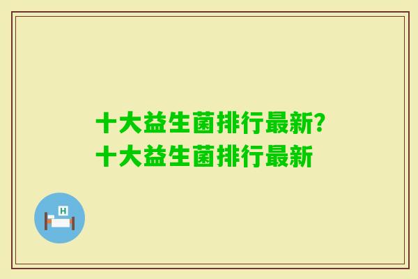 十大益生菌排行新?十大益生菌排行新 十大益生菌排行新?十大益生菌排行新