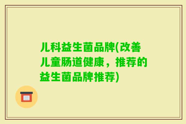 儿科益生菌品牌(改善儿童肠道健康,推荐的益生菌品牌推荐) 儿科益生菌品牌(改善儿童肠道健康,推荐的益生菌品牌推荐)