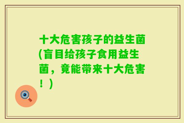 十大危害孩子的益生菌(盲目给孩子食用益生菌，竟能带来十大危害！)