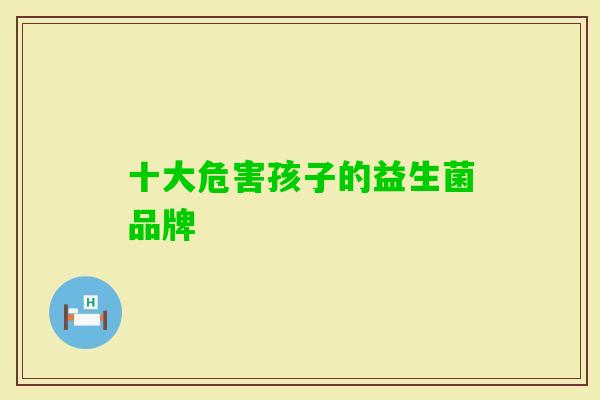十大危害孩子的益生菌品牌 十大危害孩子的益生菌品牌