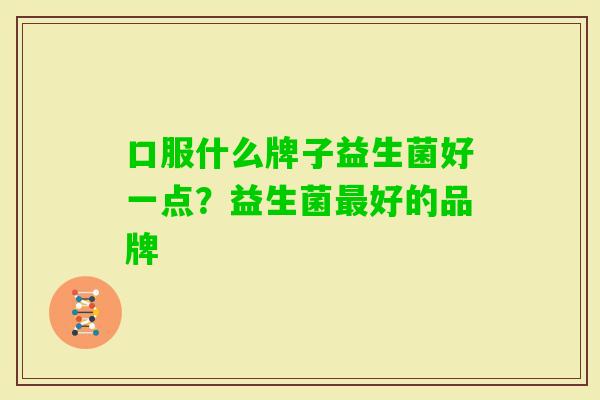 口服什么牌子益生菌好一点?益生菌好的品牌 口服什么牌子益生菌好一点?益生菌好的品牌