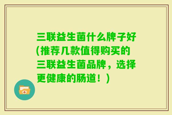 三联益生菌什么牌子好(推荐几款值得购买的三联益生菌品牌,选择更健康的肠道!) 三联益生菌什么牌子好(推荐几款值得购买的三联益生菌品牌,选择更健康的肠道!)