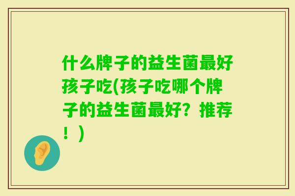 什么牌子的益生菌好孩子吃(孩子吃哪个牌子的益生菌好?推荐!) 什么牌子的益生菌好孩子吃(孩子吃哪个牌子的益生菌好?推荐!)