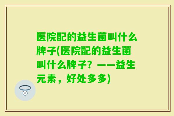 医院配的益生菌叫什么牌子(医院配的益生菌叫什么牌子?——益生元素,好处多多) 医院配的益生菌叫什么牌子(医院配的益生菌叫什么牌子?——益生元素,好处多多)