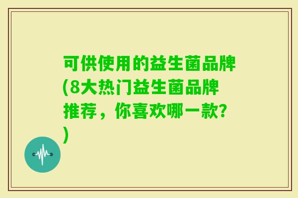 可供使用的益生菌品牌(8大热门益生菌品牌推荐,你喜欢哪一款?) 可供使用的益生菌品牌(8大热门益生菌品牌推荐,你喜欢哪一款?)